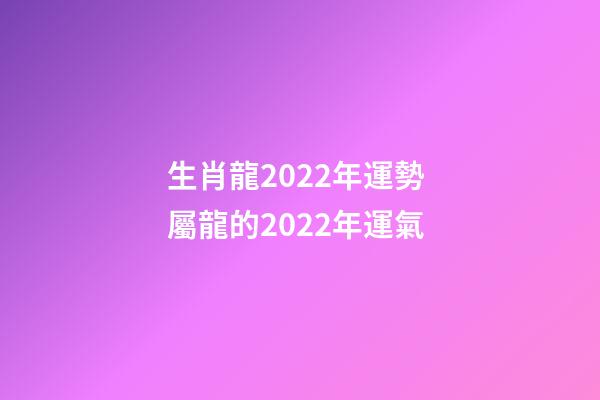 生肖龍2022年運勢 屬龍的2022年運氣